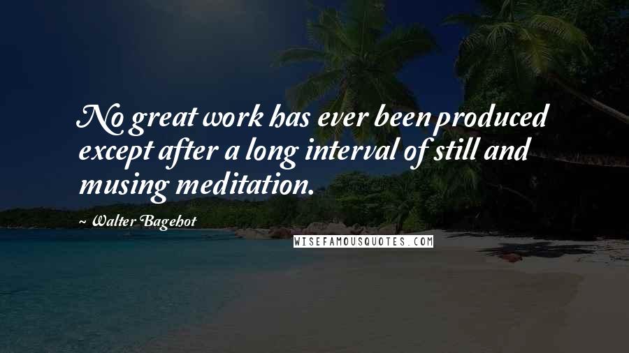 Walter Bagehot Quotes: No great work has ever been produced except after a long interval of still and musing meditation.