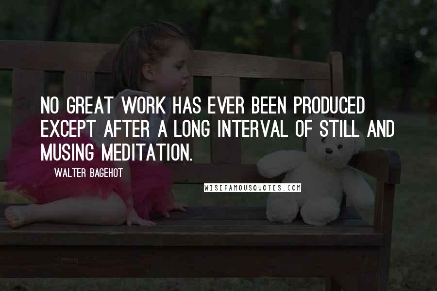 Walter Bagehot Quotes: No great work has ever been produced except after a long interval of still and musing meditation.