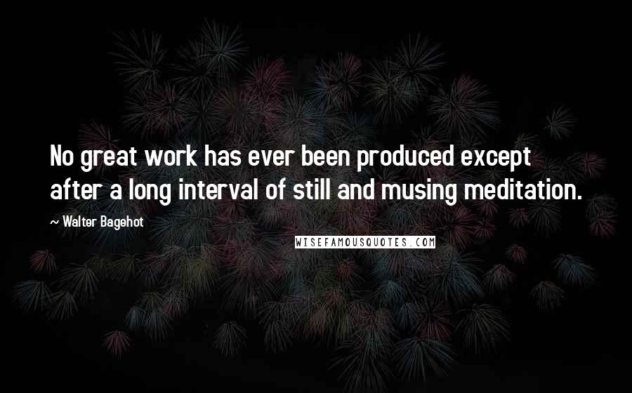 Walter Bagehot Quotes: No great work has ever been produced except after a long interval of still and musing meditation.