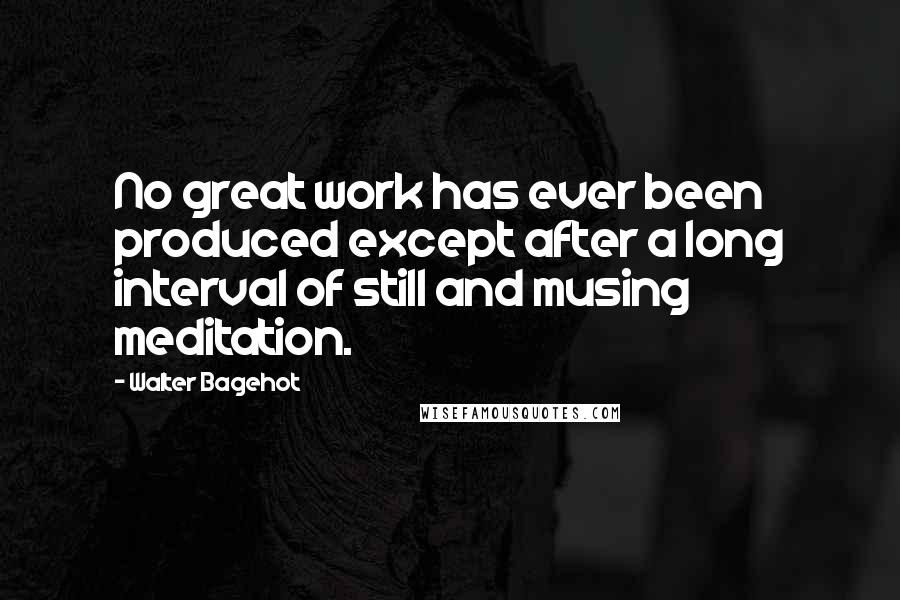 Walter Bagehot Quotes: No great work has ever been produced except after a long interval of still and musing meditation.