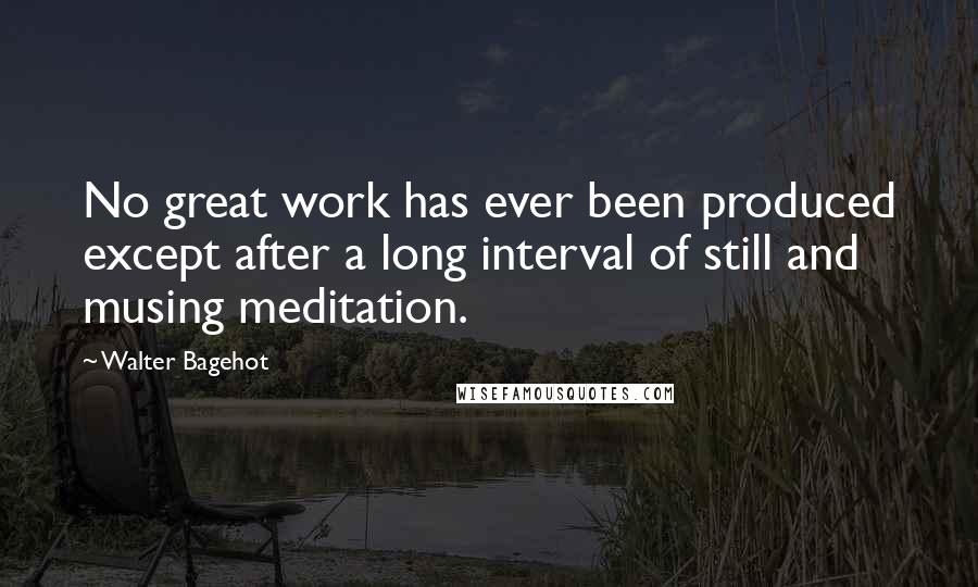 Walter Bagehot Quotes: No great work has ever been produced except after a long interval of still and musing meditation.