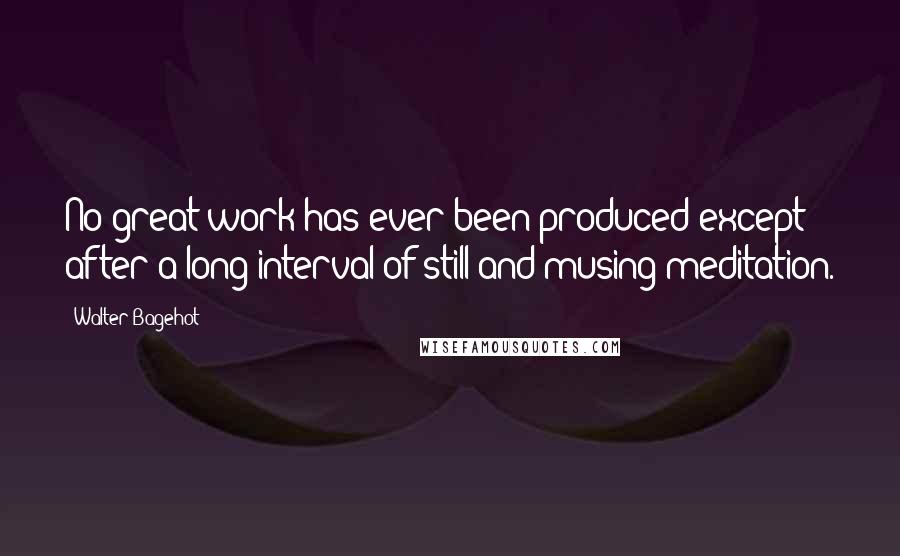 Walter Bagehot Quotes: No great work has ever been produced except after a long interval of still and musing meditation.