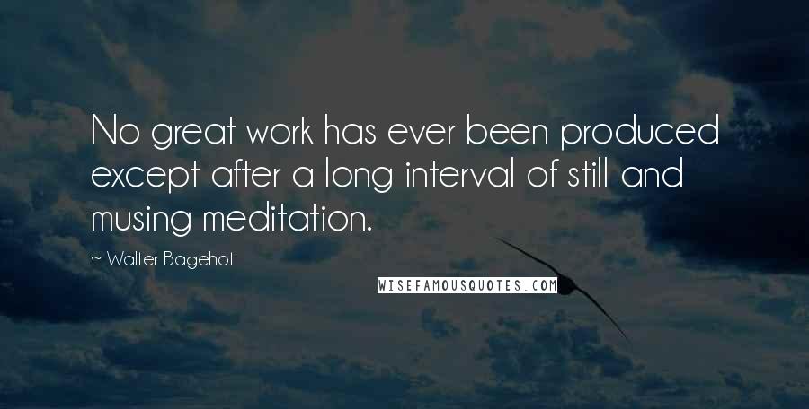 Walter Bagehot Quotes: No great work has ever been produced except after a long interval of still and musing meditation.