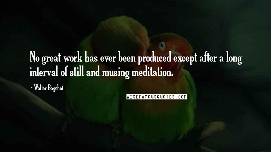 Walter Bagehot Quotes: No great work has ever been produced except after a long interval of still and musing meditation.