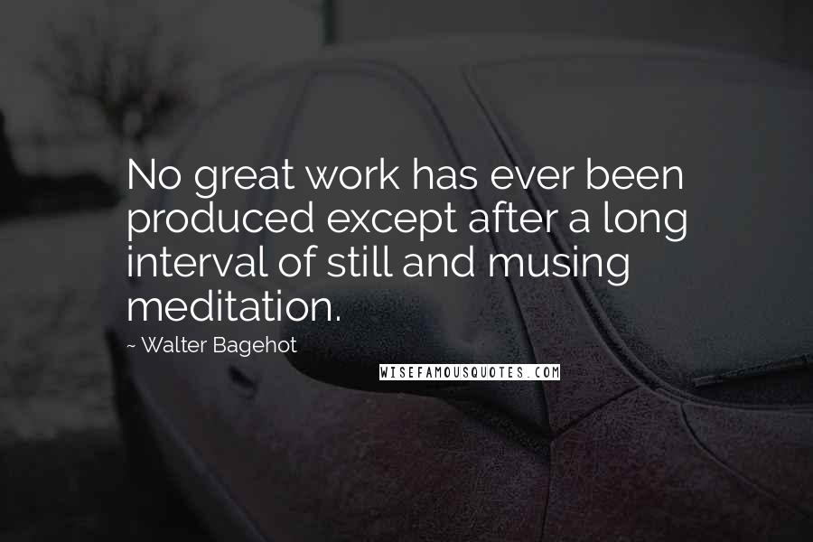Walter Bagehot Quotes: No great work has ever been produced except after a long interval of still and musing meditation.