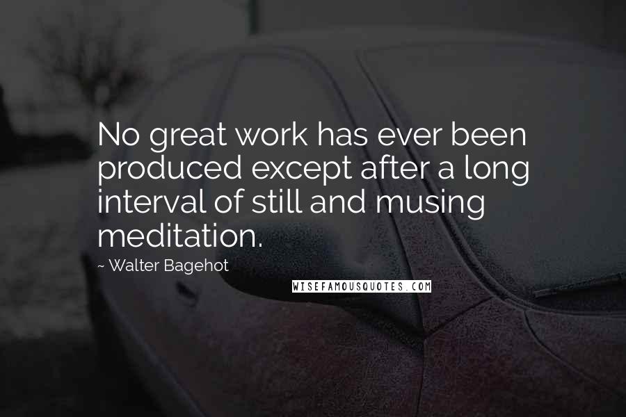 Walter Bagehot Quotes: No great work has ever been produced except after a long interval of still and musing meditation.