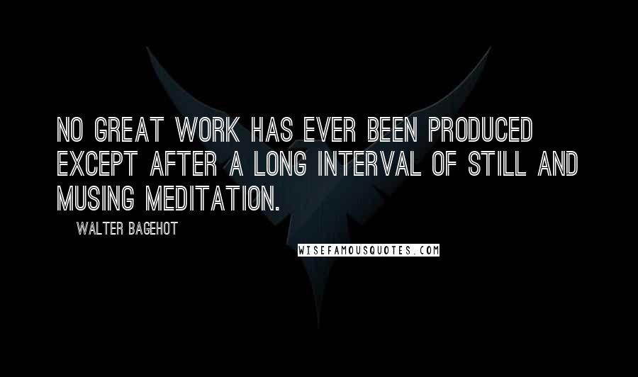 Walter Bagehot Quotes: No great work has ever been produced except after a long interval of still and musing meditation.