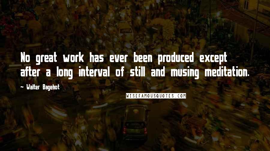 Walter Bagehot Quotes: No great work has ever been produced except after a long interval of still and musing meditation.