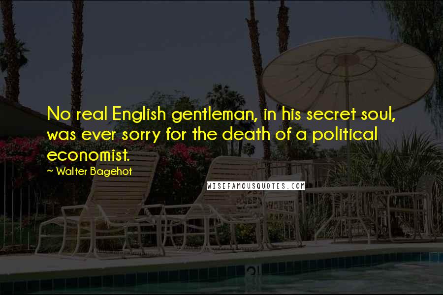 Walter Bagehot Quotes: No real English gentleman, in his secret soul, was ever sorry for the death of a political economist.