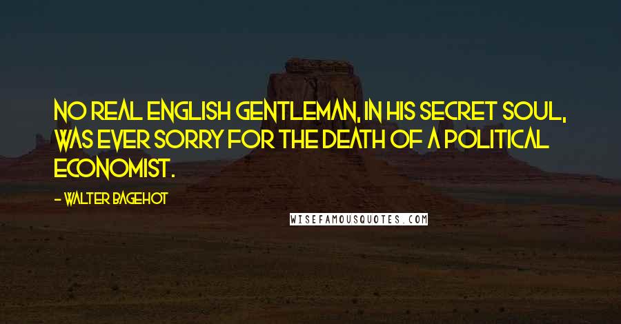 Walter Bagehot Quotes: No real English gentleman, in his secret soul, was ever sorry for the death of a political economist.