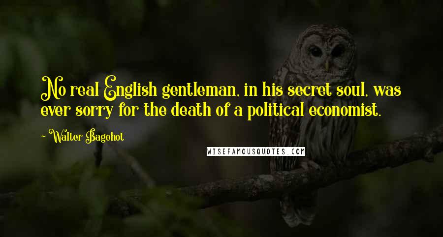Walter Bagehot Quotes: No real English gentleman, in his secret soul, was ever sorry for the death of a political economist.
