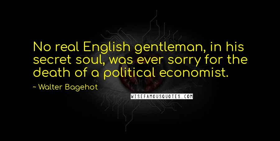 Walter Bagehot Quotes: No real English gentleman, in his secret soul, was ever sorry for the death of a political economist.