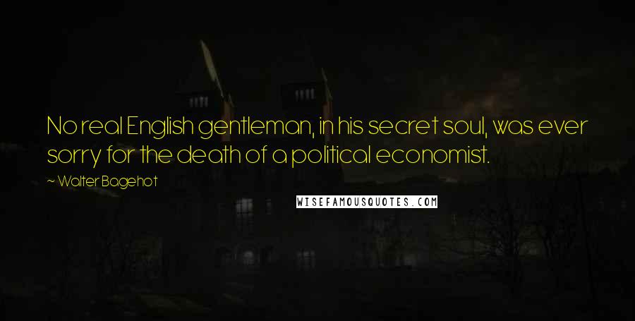 Walter Bagehot Quotes: No real English gentleman, in his secret soul, was ever sorry for the death of a political economist.