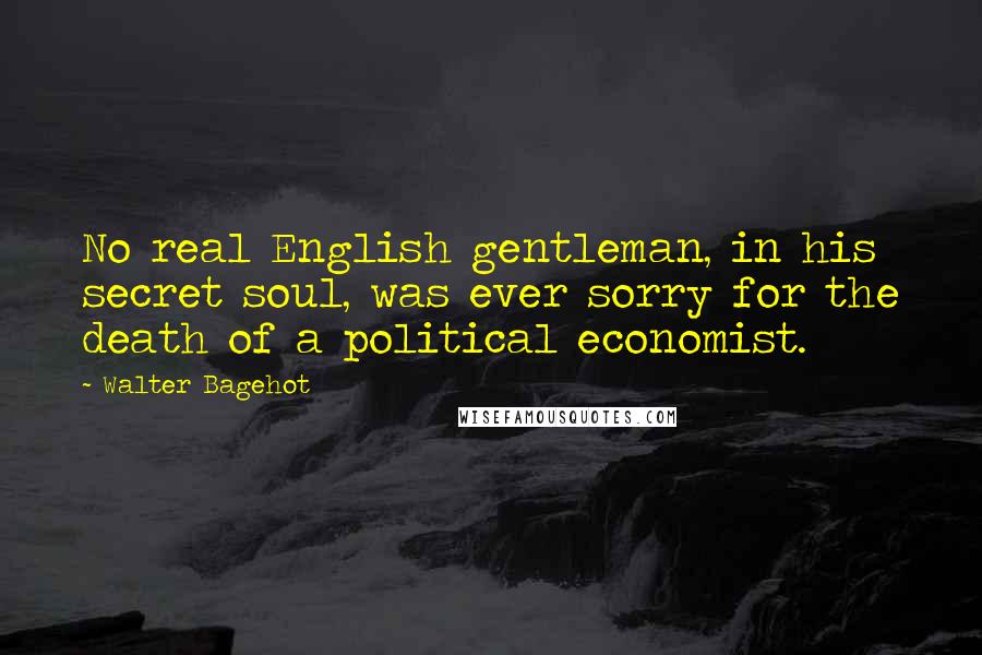 Walter Bagehot Quotes: No real English gentleman, in his secret soul, was ever sorry for the death of a political economist.