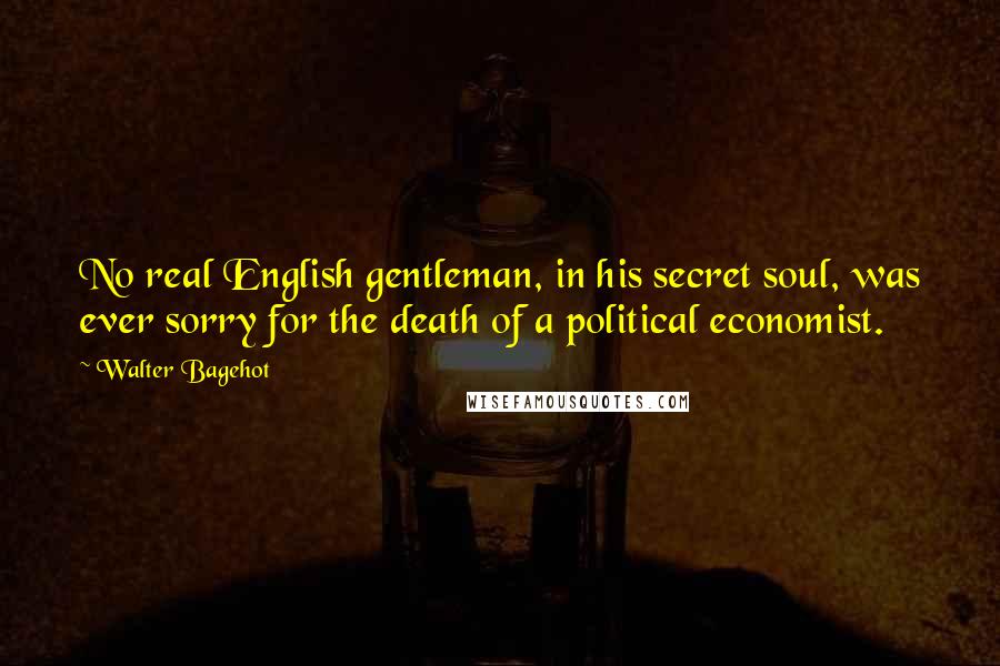 Walter Bagehot Quotes: No real English gentleman, in his secret soul, was ever sorry for the death of a political economist.