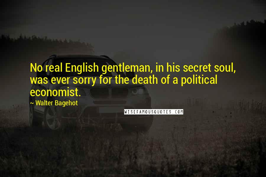 Walter Bagehot Quotes: No real English gentleman, in his secret soul, was ever sorry for the death of a political economist.