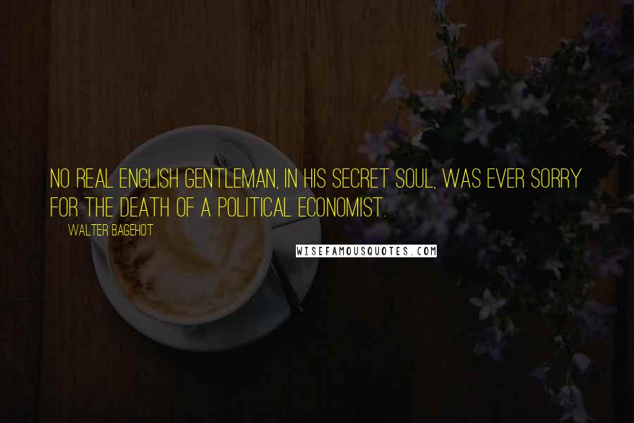 Walter Bagehot Quotes: No real English gentleman, in his secret soul, was ever sorry for the death of a political economist.