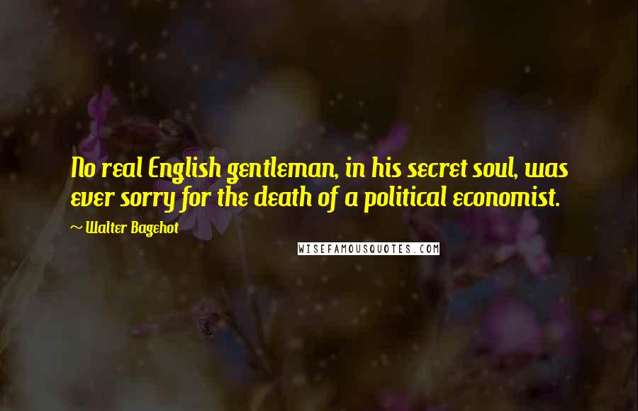 Walter Bagehot Quotes: No real English gentleman, in his secret soul, was ever sorry for the death of a political economist.