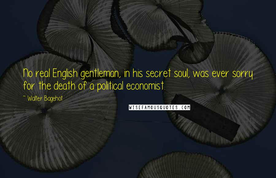 Walter Bagehot Quotes: No real English gentleman, in his secret soul, was ever sorry for the death of a political economist.