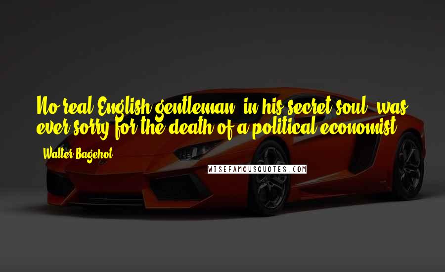 Walter Bagehot Quotes: No real English gentleman, in his secret soul, was ever sorry for the death of a political economist.