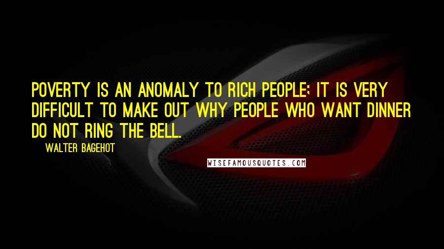 Walter Bagehot Quotes: Poverty is an anomaly to rich people; it is very difficult to make out why people who want dinner do not ring the bell.