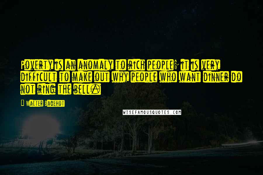Walter Bagehot Quotes: Poverty is an anomaly to rich people; it is very difficult to make out why people who want dinner do not ring the bell.