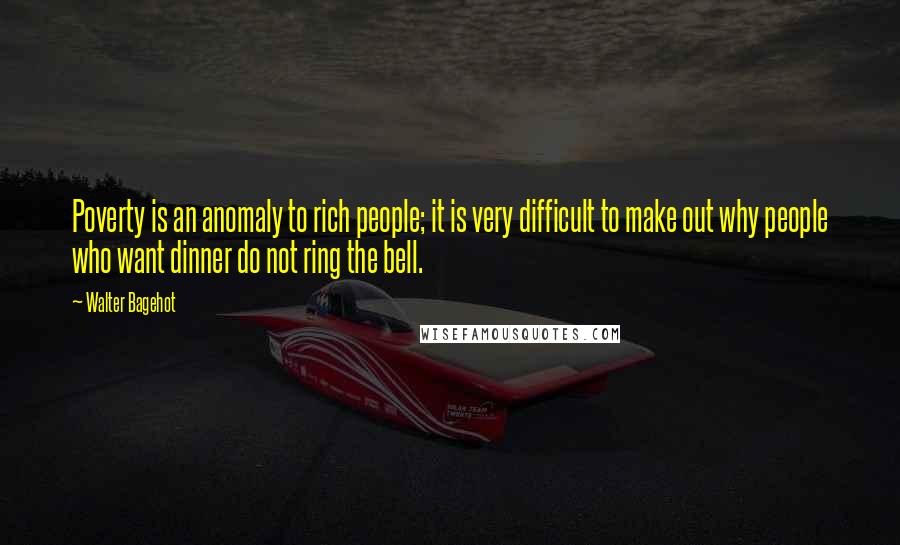 Walter Bagehot Quotes: Poverty is an anomaly to rich people; it is very difficult to make out why people who want dinner do not ring the bell.