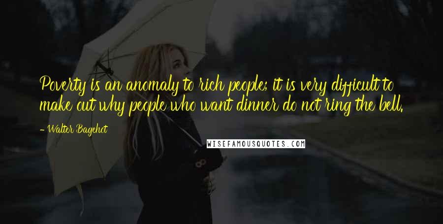 Walter Bagehot Quotes: Poverty is an anomaly to rich people; it is very difficult to make out why people who want dinner do not ring the bell.