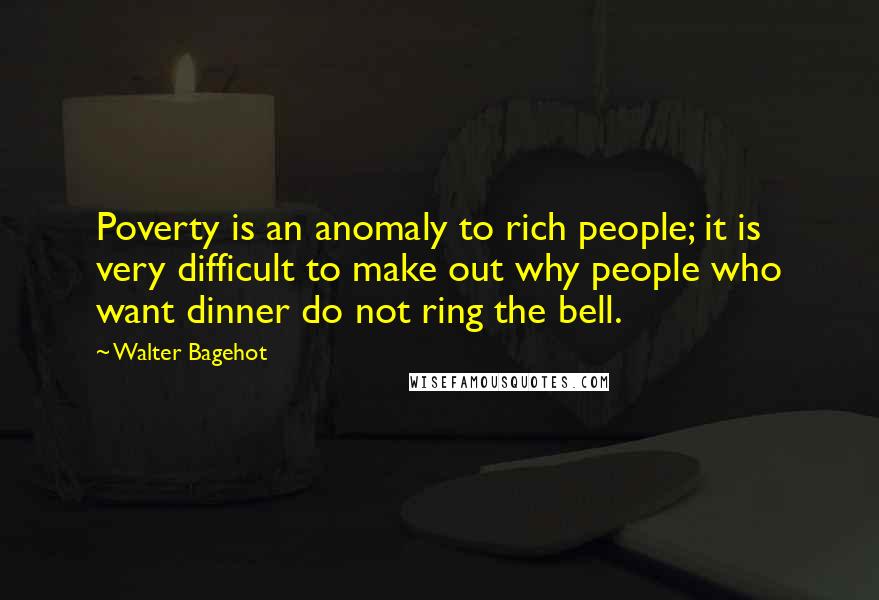 Walter Bagehot Quotes: Poverty is an anomaly to rich people; it is very difficult to make out why people who want dinner do not ring the bell.