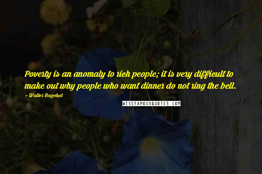 Walter Bagehot Quotes: Poverty is an anomaly to rich people; it is very difficult to make out why people who want dinner do not ring the bell.