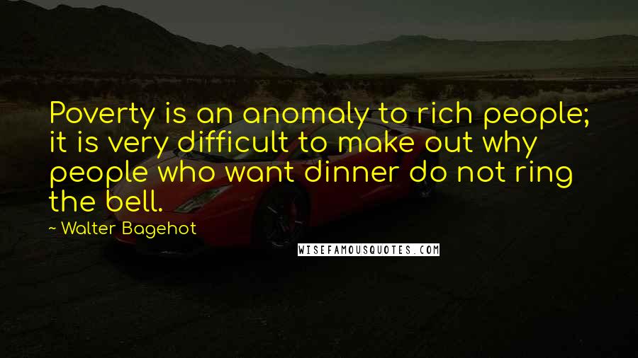 Walter Bagehot Quotes: Poverty is an anomaly to rich people; it is very difficult to make out why people who want dinner do not ring the bell.