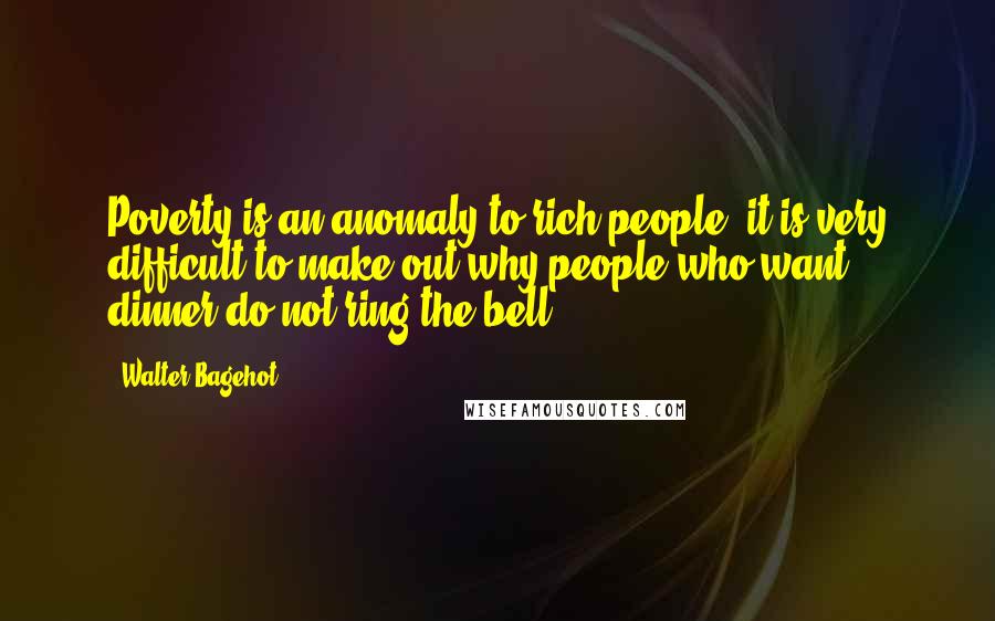 Walter Bagehot Quotes: Poverty is an anomaly to rich people; it is very difficult to make out why people who want dinner do not ring the bell.