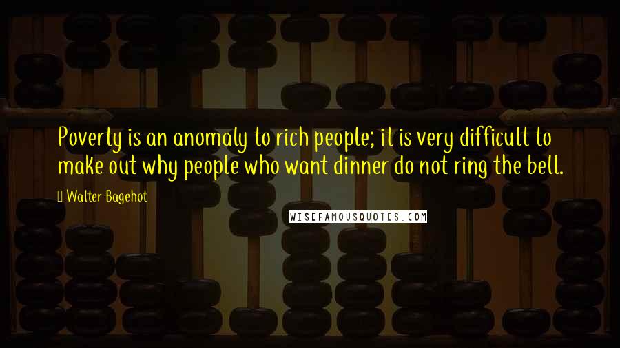 Walter Bagehot Quotes: Poverty is an anomaly to rich people; it is very difficult to make out why people who want dinner do not ring the bell.