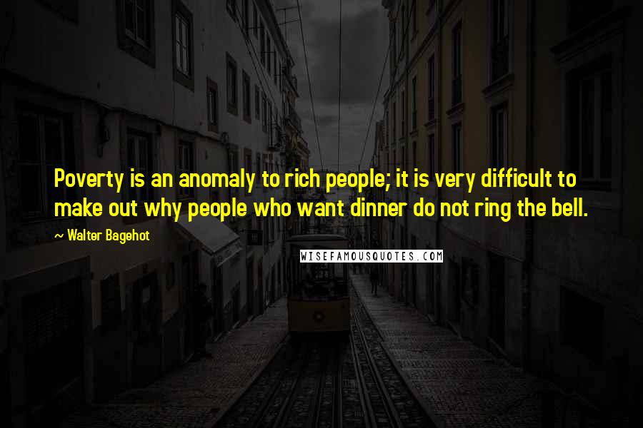Walter Bagehot Quotes: Poverty is an anomaly to rich people; it is very difficult to make out why people who want dinner do not ring the bell.