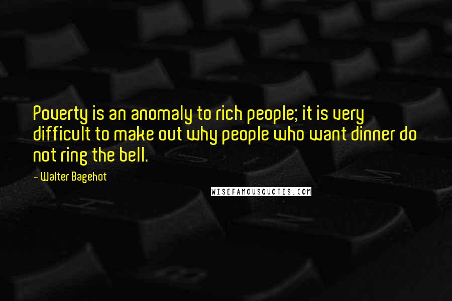 Walter Bagehot Quotes: Poverty is an anomaly to rich people; it is very difficult to make out why people who want dinner do not ring the bell.