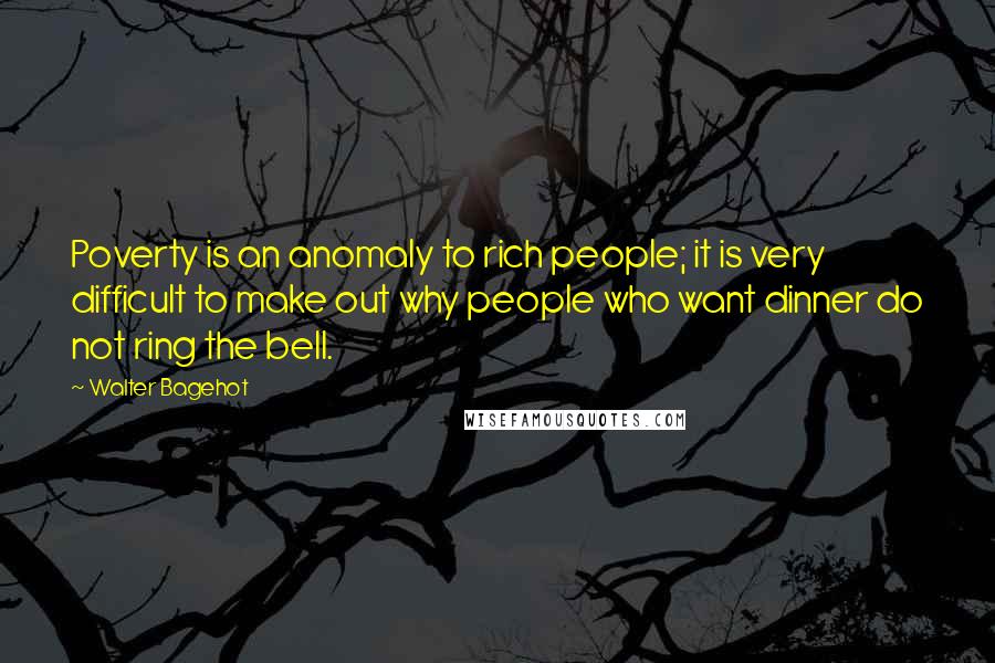 Walter Bagehot Quotes: Poverty is an anomaly to rich people; it is very difficult to make out why people who want dinner do not ring the bell.