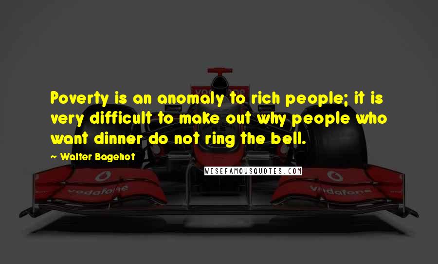 Walter Bagehot Quotes: Poverty is an anomaly to rich people; it is very difficult to make out why people who want dinner do not ring the bell.