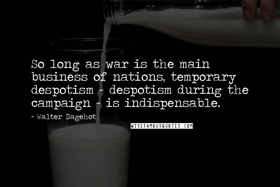 Walter Bagehot Quotes: So long as war is the main business of nations, temporary despotism - despotism during the campaign - is indispensable.