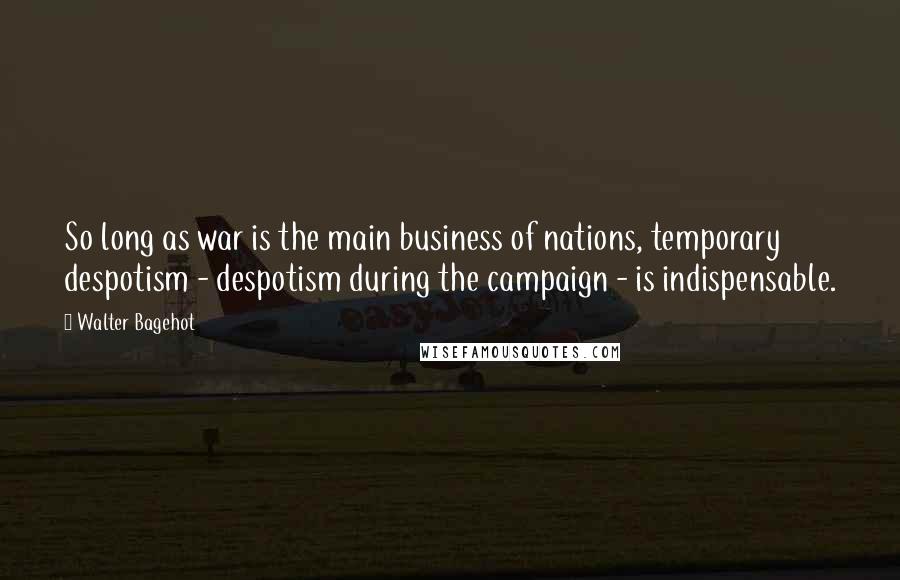 Walter Bagehot Quotes: So long as war is the main business of nations, temporary despotism - despotism during the campaign - is indispensable.