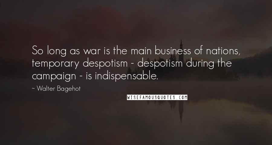 Walter Bagehot Quotes: So long as war is the main business of nations, temporary despotism - despotism during the campaign - is indispensable.