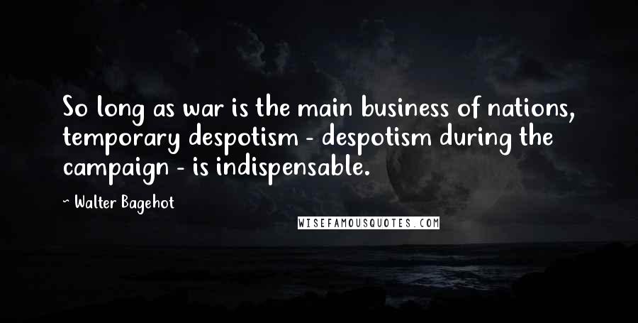 Walter Bagehot Quotes: So long as war is the main business of nations, temporary despotism - despotism during the campaign - is indispensable.