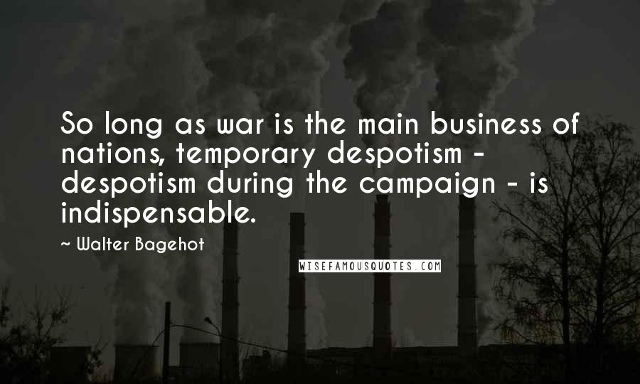 Walter Bagehot Quotes: So long as war is the main business of nations, temporary despotism - despotism during the campaign - is indispensable.