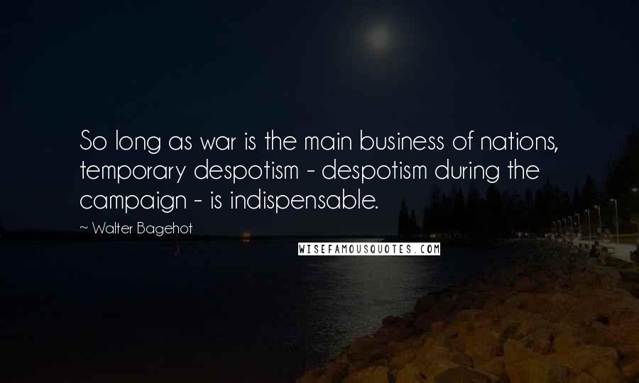 Walter Bagehot Quotes: So long as war is the main business of nations, temporary despotism - despotism during the campaign - is indispensable.