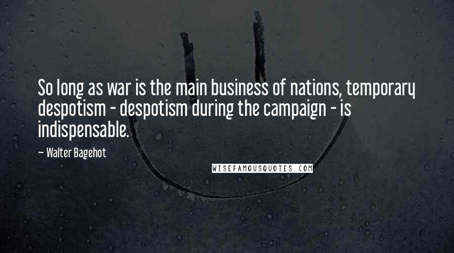 Walter Bagehot Quotes: So long as war is the main business of nations, temporary despotism - despotism during the campaign - is indispensable.