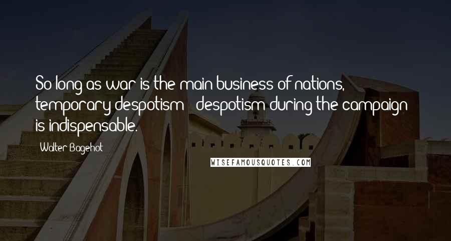 Walter Bagehot Quotes: So long as war is the main business of nations, temporary despotism - despotism during the campaign - is indispensable.