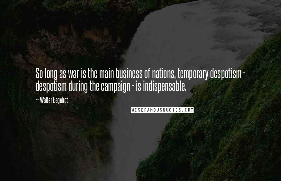 Walter Bagehot Quotes: So long as war is the main business of nations, temporary despotism - despotism during the campaign - is indispensable.