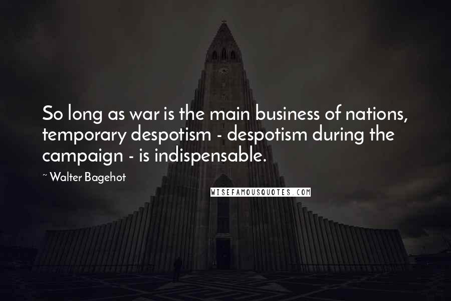 Walter Bagehot Quotes: So long as war is the main business of nations, temporary despotism - despotism during the campaign - is indispensable.