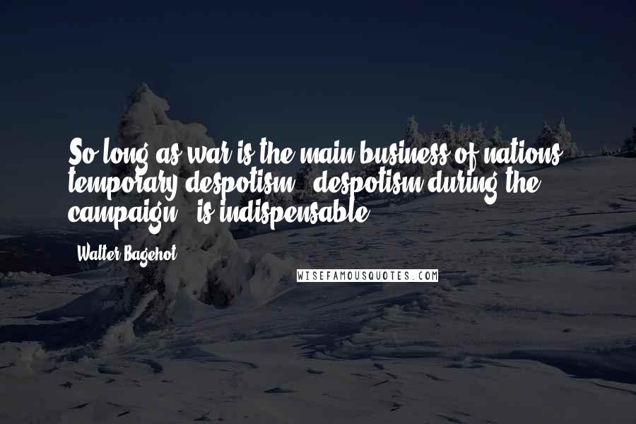 Walter Bagehot Quotes: So long as war is the main business of nations, temporary despotism - despotism during the campaign - is indispensable.