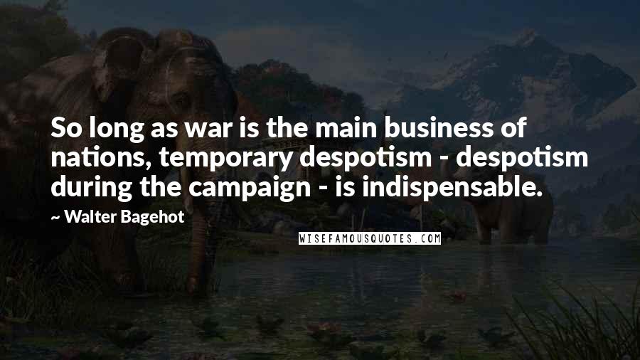Walter Bagehot Quotes: So long as war is the main business of nations, temporary despotism - despotism during the campaign - is indispensable.