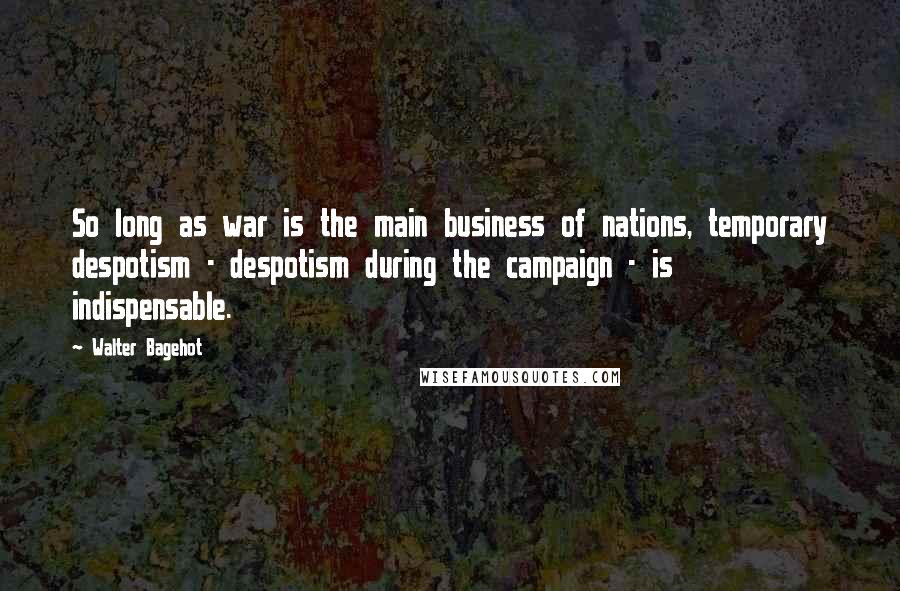 Walter Bagehot Quotes: So long as war is the main business of nations, temporary despotism - despotism during the campaign - is indispensable.